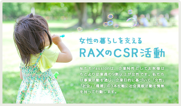 女性の暮らしを支えるRAXのCSR活動｜私たちPassionは、企業特性としてお客様はもとより従業員の9割以上が女性です。私たちは事業活動を通じ、企業目的に基づいて「女性」
「社会」「環境」の3本を軸に社会貢献活動を情熱を持って行動します。