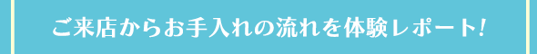 ご来店からお手入れの流れを体験レポート!